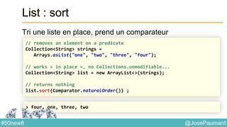 @JosePaumard#50new8
List : sort
Tri une liste en place, prend un comparateur
// removes an element on a predicate
Collection<String> strings =
Arrays.asList("one", "two", "three", "four");
// works « in place », no Collections.unmodifiable...
Collection<String> list = new ArrayList<>(strings);
// returns nothing
list.sort(Comparator.naturalOrder()) ;
> four, one, three, two
 