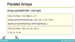 @JosePaumard#50new8
Parallel Arrays
Arrays.parallelPrefix : fold right
long [] array = new long [...] ;
Arrays.parallelPrefix(array, (l1, l2) -> l1 + l2) ;
System.out.println(Arrays.toString(array)) ;
long [] array = {1L, 1L, 1L, 1L} ;
> [1, 2, 3, 4]
 