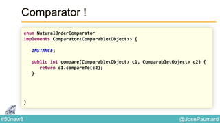 @JosePaumard#50new8
Comparator !
enum NaturalOrderComparator
implements Comparator<Comparable<Object>> {
INSTANCE;
public int compare(Comparable<Object> c1, Comparable<Object> c2) {
return c1.compareTo(c2);
}
}
 