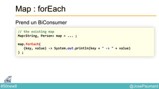 @JosePaumard#50new8
Map : forEach
Prend un BiConsumer
// the existing map
Map<String, Person> map = ... ;
map.forEach(
(key, value) -> System.out.println(key + " -> " + value)
) ;
 