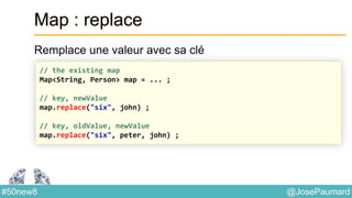 @JosePaumard#50new8
Map : replace
Remplace une valeur avec sa clé
// the existing map
Map<String, Person> map = ... ;
// key, newValue
map.replace("six", john) ;
// key, oldValue, newValue
map.replace("six", peter, john) ;
 