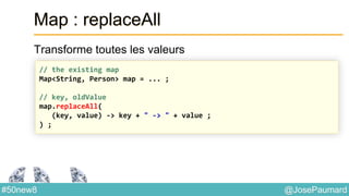 @JosePaumard#50new8
Map : replaceAll
Transforme toutes les valeurs
// the existing map
Map<String, Person> map = ... ;
// key, oldValue
map.replaceAll(
(key, value) -> key + " -> " + value ;
) ;
 