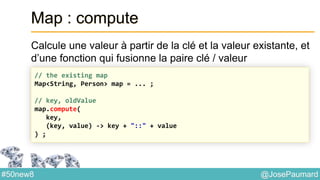@JosePaumard#50new8
Map : compute
Calcule une valeur à partir de la clé et la valeur existante, et
d’une fonction qui fusionne la paire clé / valeur
// the existing map
Map<String, Person> map = ... ;
// key, oldValue
map.compute(
key,
(key, value) -> key + "::" + value
) ;
 