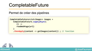 @JosePaumard#50new8
CompletableFuture
Permet de créer des pipelines
CompletableFuture<List<Image>> images =
CompletableFuture.supplyAsync(
() ->
readWebPage(url)
)
.thenApply(content -> getImages(content)) ; // function
 