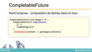@JosePaumard#50new8
CompletableFuture
thenCompose : composition de tâches dans le futur
CompletableFuture<List<Image>> cf =
CompletableFuture.supplyAsync(
() ->
readWebPage(url)
)
.thenCompose(content -> getImages(content))
 