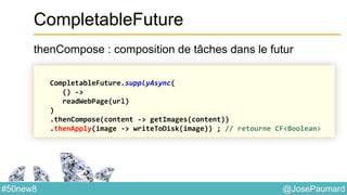 @JosePaumard#50new8
CompletableFuture
thenCompose : composition de tâches dans le futur
CompletableFuture.supplyAsync(
() ->
readWebPage(url)
)
.thenCompose(content -> getImages(content))
.thenApply(image -> writeToDisk(image)) ; // retourne CF<Boolean>
 
