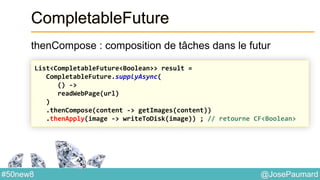 @JosePaumard#50new8
CompletableFuture
thenCompose : composition de tâches dans le futur
List<CompletableFuture<Boolean>> result =
CompletableFuture.supplyAsync(
() ->
readWebPage(url)
)
.thenCompose(content -> getImages(content))
.thenApply(image -> writeToDisk(image)) ; // retourne CF<Boolean>
 