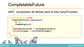 @JosePaumard#50new8
CompletableFuture
allOf : composition de tâches dans le futur (anyOf existe)
CompletableFuture.allOf(
CompletableFuture.supplyAsync(
() ->
readWebPage(url)
)
.thenCompose(content -> getImages(content))
.thenApply(image -> writeToDisk(image))
)
.join() ;
 