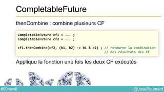 @JosePaumard#50new8
CompletableFuture
thenCombine : combine plusieurs CF
Applique la fonction une fois les deux CF exécutés
CompletableFuture cf1 = ... ;
CompletableFuture cf2 = ... ;
cf1.thenCombine(cf2, (b1, b2) -> b1 & b2) ; // retourne la combinaison
// des résultats des CF
 