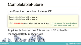 @JosePaumard#50new8
CompletableFuture
thenCombine : combine plusieurs CF
Applique la fonction une fois les deux CF exécutés
thenAcceptBoth, runAfterBoth
CompletableFuture cf1 = ... ;
CompletableFuture cf2 = ... ;
cf1.thenCombine(cf2, (b1, b2) -> b1 & b2) ; // retourne la combinaison
// des résultats des CF
 