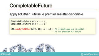 @JosePaumard#50new8
CompletableFuture
applyToEither : utilise le premier résultat disponible
CompletableFuture cf1 = ... ;
CompletableFuture cf2 = ... ;
cf1.applyToEither(cf2, (b) -> ...) ; // s’applique au résultat
// du premier CF dispo
 