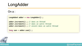 @JosePaumard#50new8
LongAdder
On a :
LongAdded adder = new LongAdder() ;
adder.increment() ; // dans un thread
adder.increment() ; // dans un autre thread
adder.increment() ; // encore dans un autre thread
long sum = adder.sum() ;
 