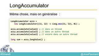 @JosePaumard#50new8
LongAccumulator
Même chose, mais on généralise :
LongAccumulator accu =
new LongAccumulator((l1, l2) -> Long.max(l1, l2), 0L) ;
accu.accumulate(value1) ; // dans un thread
accu.accumulate(value2) ; // dans un autre thread
accu.accumulate(value2) ; // encore dans un autre thread
long sum = accu.longValue() ;
 