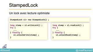 @JosePaumard#50new8
StampedLock
Un lock avec lecture optimiste
StampedLock sl= new StampedLock() ;
long stamp = sl.writeLock() ;
try {
...
} finally {
sl.unlockWrite(stamp) ;
}
long stamp = sl.readLock() ;
try {
...
} finally {
sl.unlockRead(stamp) ;
}
 