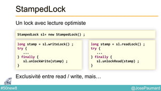@JosePaumard#50new8
StampedLock
Un lock avec lecture optimiste
Exclusivité entre read / write, mais…
StampedLock sl= new StampedLock() ;
long stamp = sl.writeLock() ;
try {
...
} finally {
sl.unlockWrite(stamp) ;
}
long stamp = sl.readLock() ;
try {
...
} finally {
sl.unlockRead(stamp) ;
}
 