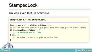 @JosePaumard#50new8
StampedLock
Un lock avec lecture optimiste
StampedLock sl= new StampedLock() ;
long stamp = sl.tryOptimisticRead() ;
// ici on lit une variable qui peut être modifiée par un autre thread
if (lock.validate(stamp)) {
// la lecture est validée
} else {
// un autre thread a acquis un write lock
}
 