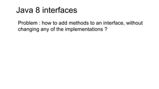 Java 8 interfaces
Problem : how to add methods to an interface, without
changing any of the implementations ?
 
