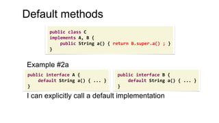 Example #2a
I can explicitly call a default implementation
Default methods
public interface A {
default String a() { ... }
}
public interface B {
default String a() { ... }
}
public class C
implements A, B {
public String a() { return B.super.a() ; }
}
 
