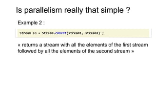 Is parallelism really that simple ?
Example 2 :
« returns a stream with all the elements of the first stream
followed by all the elements of the second stream »
Stream s3 = Stream.concat(stream1, stream2) ;
 