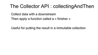 The Collector API : collectingAndThen
Collect data with a downstream
Then apply a function called a « finisher »
Useful for putting the result in a immutable collection
 
