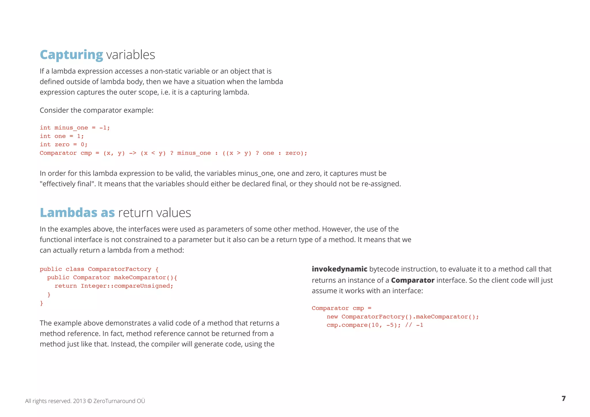Capturing variables 
If a lambda expression accesses a non-static variable or an object that is 
defined outside of lambda body, then we have a situation when the lambda 
expression captures the outer scope, i.e. it is a capturing lambda. 
Consider the comparator example: 
int minus_one = -1; 
int one = 1; 
int zero = 0; 
Comparator cmp = (x, y) -> (x < y) ? minus_one : ((x > y) ? one : zero); 
In order for this lambda expression to be valid, the variables minus_one, one and zero, it captures must be 
"effectively final". It means that the variables should either be declared final, or they should not be re-assigned. 
Lambdas as return values 
In the examples above, the interfaces were used as parameters of some other method. However, the use of the 
functional interface is not constrained to a parameter but it also can be a return type of a method. It means that we 
can actually return a lambda from a method: 
public class ComparatorFactory { 
public Comparator makeComparator(){ 
return Integer::compareUnsigned; 
} 
} 
The example above demonstrates a valid code of a method that returns a 
method reference. In fact, method reference cannot be returned from a 
method just like that. Instead, the compiler will generate code, using the 
invokedynamic bytecode instruction, to evaluate it to a method call that 
returns an instance of a Comparator interface. So the client code will just 
assume it works with an interface: 
Comparator cmp = 
new ComparatorFactory().makeComparator(); 
cmp.compare(10, -5); // -1 
All rights reserved. 2013 © ZeroTurnaround OÜ 7 
 