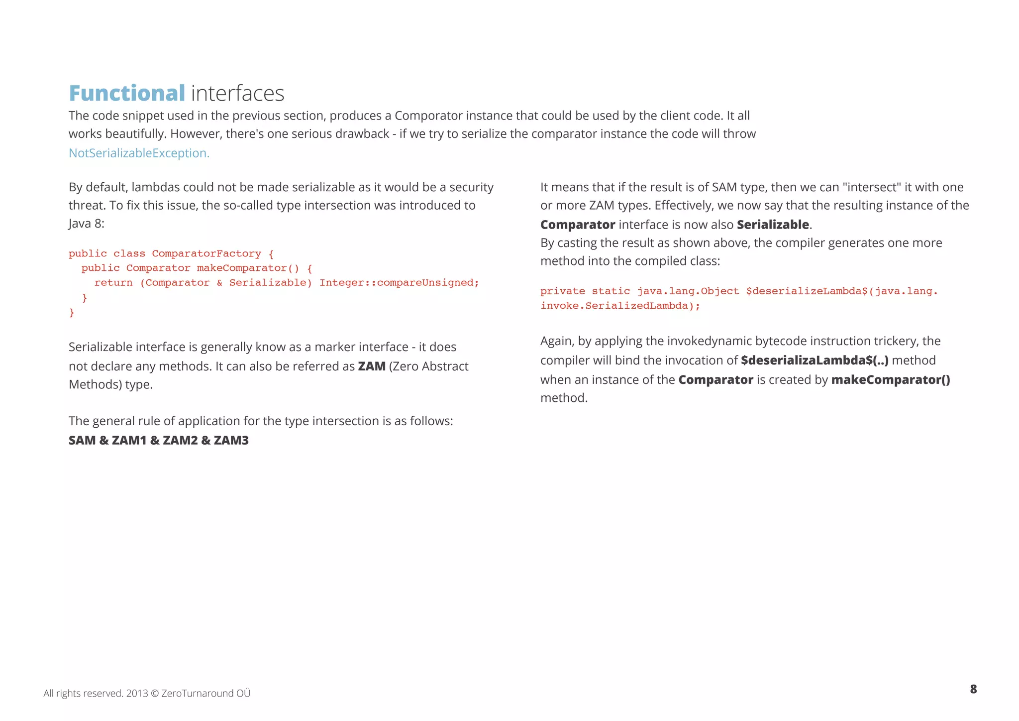 Functional interfaces 
The code snippet used in the previous section, produces a Comporator instance that could be used by the client code. It all 
works beautifully. However, there's one serious drawback - if we try to serialize the comparator instance the code will throw 
NotSerializableException. 
By default, lambdas could not be made serializable as it would be a security 
threat. To fix this issue, the so-called type intersection was introduced to 
Java 8: 
public class ComparatorFactory { 
public Comparator makeComparator() { 
return (Comparator & Serializable) Integer::compareUnsigned; 
} 
} 
Serializable interface is generally know as a marker interface - it does 
not declare any methods. It can also be referred as ZAM (Zero Abstract 
Methods) type. 
The general rule of application for the type intersection is as follows: 
SAM & ZAM1 & ZAM2 & ZAM3 
It means that if the result is of SAM type, then we can "intersect" it with one 
or more ZAM types. Effectively, we now say that the resulting instance of the 
Comparator interface is now also Serializable. 
By casting the result as shown above, the compiler generates one more 
method into the compiled class: 
private static java.lang.Object $deserializeLambda$(java.lang. 
invoke.SerializedLambda); 
Again, by applying the invokedynamic bytecode instruction trickery, the 
compiler will bind the invocation of $deserializaLambda$(..) method 
when an instance of the Comparator is created by makeComparator() 
method. 
All rights reserved. 2013 © ZeroTurnaround OÜ 8 
 