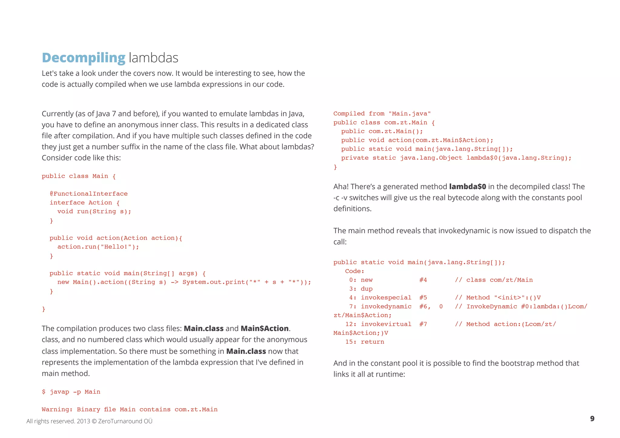 Decompiling lambdas 
Let's take a look under the covers now. It would be interesting to see, how the 
code is actually compiled when we use lambda expressions in our code. 
Currently (as of Java 7 and before), if you wanted to emulate lambdas in Java, 
you have to define an anonymous inner class. This results in a dedicated class 
file after compilation. And if you have multiple such classes defined in the code 
they just get a number suffix in the name of the class file. What about lambdas? 
Consider code like this: 
public class Main { 
@FunctionalInterface 
interface Action { 
void run(String s); 
} 
public void action(Action action){ 
action.run("Hello!"); 
} 
public static void main(String[] args) { 
new Main().action((String s) -> System.out.print("*" + s + "*")); 
} 
} 
The compilation produces two class files: Main.class and Main$Action. 
class, and no numbered class which would usually appear for the anonymous 
class implementation. So there must be something in Main.class now that 
represents the implementation of the lambda expression that I've defined in 
main method. 
$ javap -p Main 
Warning: Binary file Main contains com.zt.Main 
Compiled from "Main.java" 
public class com.zt.Main { 
public com.zt.Main(); 
public void action(com.zt.Main$Action); 
public static void main(java.lang.String[]); 
private static java.lang.Object lambda$0(java.lang.String); 
} 
Aha! There’s a generated method lambda$0 in the decompiled class! The 
-c -v switches will give us the real bytecode along with the constants pool 
definitions. 
The main method reveals that invokedynamic is now issued to dispatch the 
call: 
public static void main(java.lang.String[]); 
Code: 
0: new #4 // class com/zt/Main 
3: dup 
4: invokespecial #5 // Method "<init>":()V 
7: invokedynamic #6, 0 // InvokeDynamic #0:lambda:()Lcom/ 
zt/Main$Action; 
12: invokevirtual #7 // Method action:(Lcom/zt/ 
Main$Action;)V 
15: return 
And in the constant pool it is possible to find the bootstrap method that 
links it all at runtime: 
All rights reserved. 2013 © ZeroTurnaround OÜ 9 
 