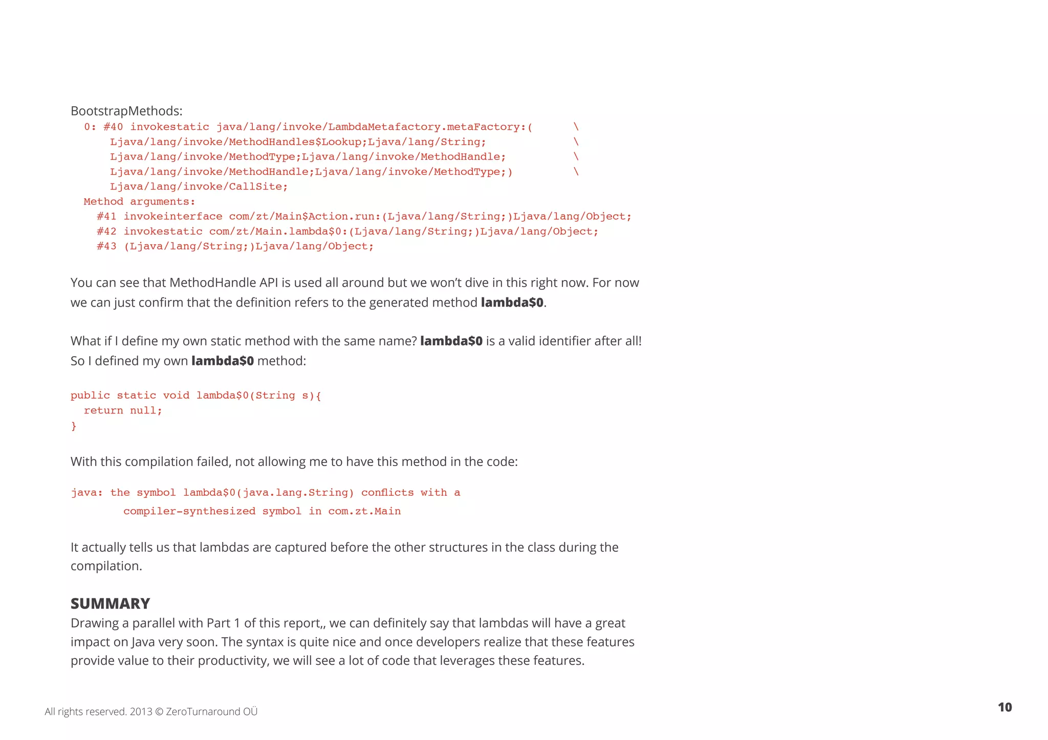 BootstrapMethods: 
0: #40 invokestatic java/lang/invoke/LambdaMetafactory.metaFactory:(  
Ljava/lang/invoke/MethodHandles$Lookup;Ljava/lang/String;  
Ljava/lang/invoke/MethodType;Ljava/lang/invoke/MethodHandle;  
Ljava/lang/invoke/MethodHandle;Ljava/lang/invoke/MethodType;)  
Ljava/lang/invoke/CallSite; 
Method arguments: 
#41 invokeinterface com/zt/Main$Action.run:(Ljava/lang/String;)Ljava/lang/Object; 
#42 invokestatic com/zt/Main.lambda$0:(Ljava/lang/String;)Ljava/lang/Object; 
#43 (Ljava/lang/String;)Ljava/lang/Object; 
You can see that MethodHandle API is used all around but we won’t dive in this right now. For now 
we can just confirm that the definition refers to the generated method lambda$0. 
What if I define my own static method with the same name? lambda$0 is a valid identifier after all! 
So I defined my own lambda$0 method: 
public static void lambda$0(String s){ 
return null; 
} 
With this compilation failed, not allowing me to have this method in the code: 
java: the symbol lambda$0(java.lang.String) conflicts with a 
compiler-synthesized symbol in com.zt.Main 
It actually tells us that lambdas are captured before the other structures in the class during the 
compilation. 
Summary 
Drawing a parallel with Part 1 of this report, , we can definitely say that lambdas will have a great 
impact on Java very soon. The syntax is quite nice and once developers realize that these features 
provide value to their productivity, we will see a lot of code that leverages these features. 
All rights reserved. 2013 © ZeroTurnaround OÜ 10 
 