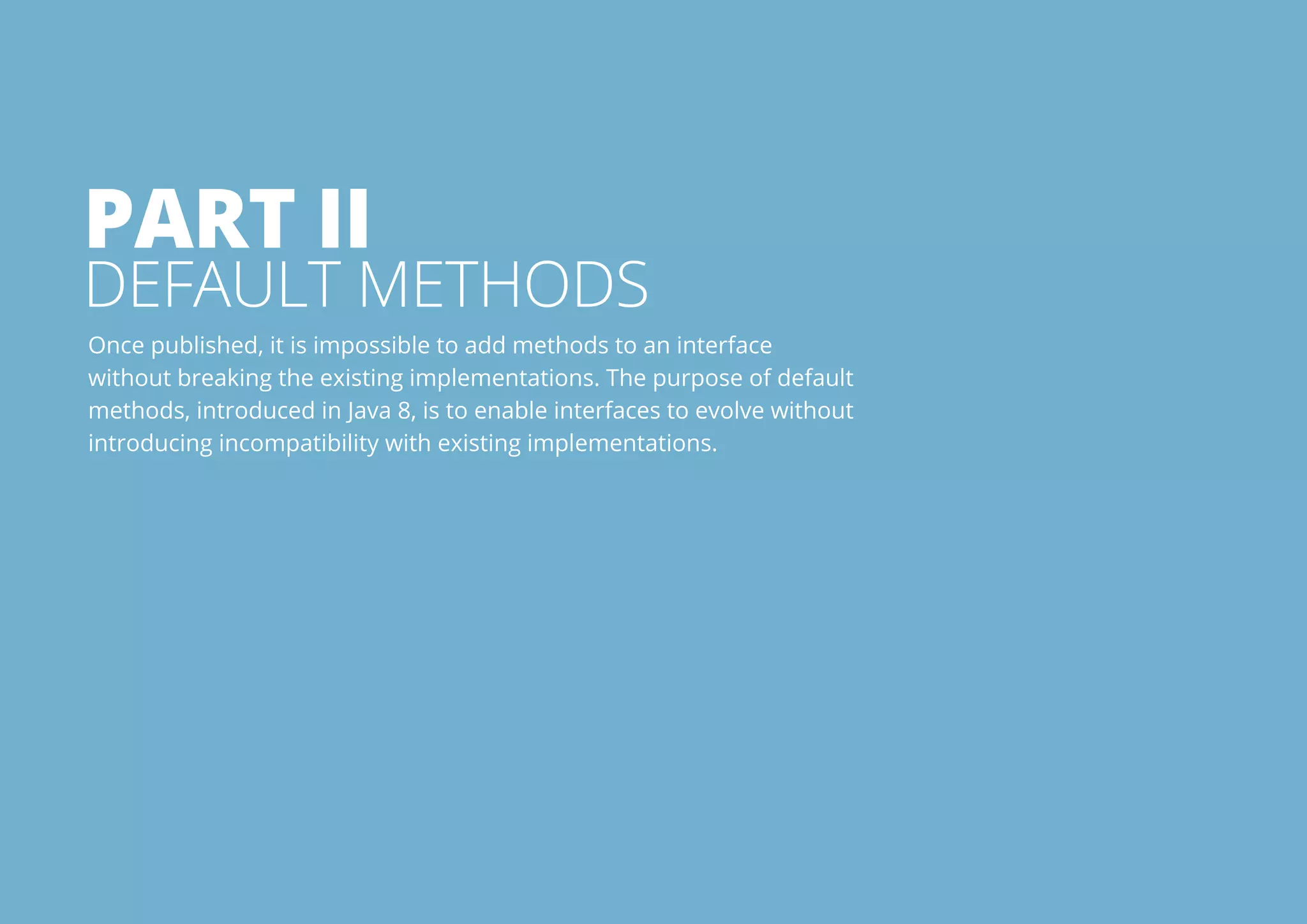 Part I 
Default Methods 
Once published, it is impossible to add methods to an interface 
without breaking the existing implementations. The purpose of default 
methods, introduced in Java 8, is to enable interfaces to evolve without 
introducing incompatibility with existing implementations. 
All rights reserved. 2013 © ZeroTurnaround OÜ 12 
 