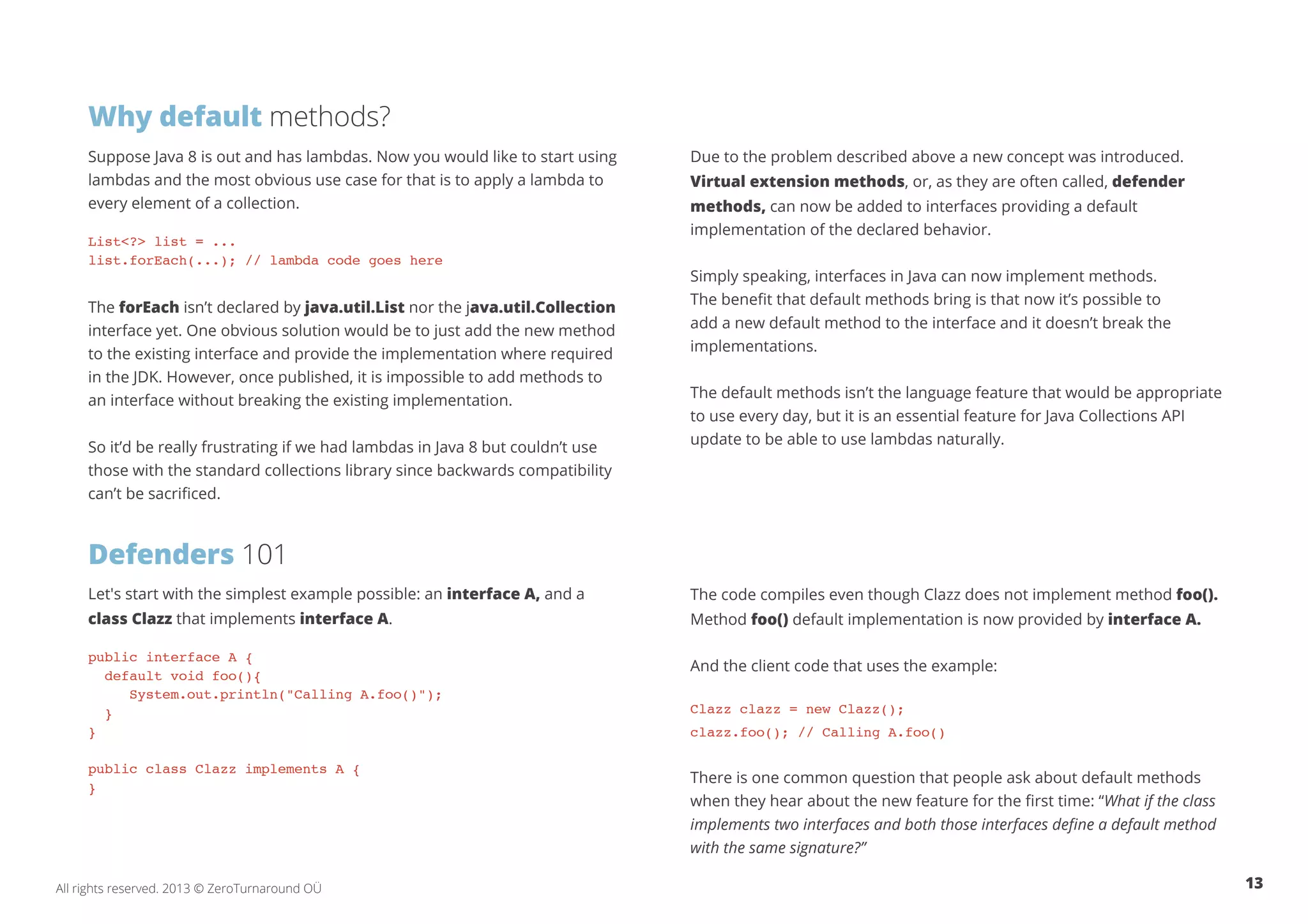 Why default methods? 
Suppose Java 8 is out and has lambdas. Now you would like to start using 
lambdas and the most obvious use case for that is to apply a lambda to 
every element of a collection. 
List<?> list = ... 
list.forEach(...); // lambda code goes here 
The forEach isn’t declared by java.util.List nor the java.util.Collection 
interface yet. One obvious solution would be to just add the new method 
to the existing interface and provide the implementation where required 
in the JDK. However, once published, it is impossible to add methods to 
an interface without breaking the existing implementation. 
So it’d be really frustrating if we had lambdas in Java 8 but couldn’t use 
those with the standard collections library since backwards compatibility 
can’t be sacrificed. 
Defenders 101 
Let's start with the simplest example possible: an interface A, and a 
class Clazz that implements interface A. 
public interface A { 
default void foo(){ 
System.out.println("Calling A.foo()"); 
} 
} 
public class Clazz implements A { 
} 
Due to the problem described above a new concept was introduced. 
Virtual extension methods, or, as they are often called, defender 
methods, can now be added to interfaces providing a default 
implementation of the declared behavior. 
Simply speaking, interfaces in Java can now implement methods. 
The benefit that default methods bring is that now it’s possible to 
add a new default method to the interface and it doesn’t break the 
implementations. 
The default methods isn’t the language feature that would be appropriate 
to use every day, but it is an essential feature for Java Collections API 
update to be able to use lambdas naturally. 
The code compiles even though Clazz does not implement method foo(). 
Method foo() default implementation is now provided by interface A. 
And the client code that uses the example: 
Clazz clazz = new Clazz(); 
clazz.foo(); // Calling A.foo() 
There is one common question that people ask about default methods 
when they hear about the new feature for the first time: “What if the class 
implements two interfaces and both those interfaces define a default method 
with the same signature?” 
All rights reserved. 2013 © ZeroTurnaround OÜ 13 
 