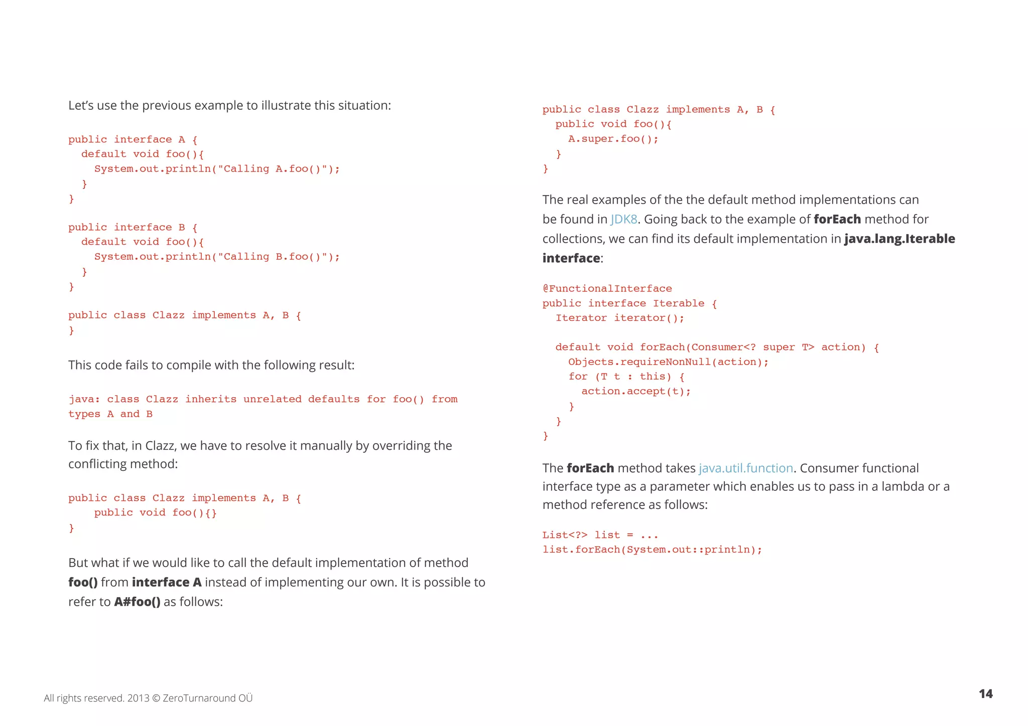 Let’s use the previous example to illustrate this situation: 
public interface A { 
default void foo(){ 
System.out.println("Calling A.foo()"); 
} 
} 
public interface B { 
default void foo(){ 
System.out.println("Calling B.foo()"); 
} 
} 
public class Clazz implements A, B { 
} 
This code fails to compile with the following result: 
java: class Clazz inherits unrelated defaults for foo() from 
types A and B 
To fix that, in Clazz, we have to resolve it manually by overriding the 
conflicting method: 
public class Clazz implements A, B { 
public void foo(){} 
} 
But what if we would like to call the default implementation of method 
foo() from interface A instead of implementing our own. It is possible to 
refer to A#foo() as follows: 
public class Clazz implements A, B { 
public void foo(){ 
A.super.foo(); 
} 
} 
The real examples of the the default method implementations can 
be found in JDK8. Going back to the example of forEach method for 
collections, we can find its default implementation in java.lang.Iterable 
interface: 
@FunctionalInterface 
public interface Iterable { 
Iterator iterator(); 
default void forEach(Consumer<? super T> action) { 
Objects.requireNonNull(action); 
for (T t : this) { 
action.accept(t); 
} 
} 
} 
The forEach method takes java.util.function. Consumer functional 
interface type as a parameter which enables us to pass in a lambda or a 
method reference as follows: 
List<?> list = ... 
list.forEach(System.out::println); 
All rights reserved. 2013 © ZeroTurnaround OÜ 14 
 