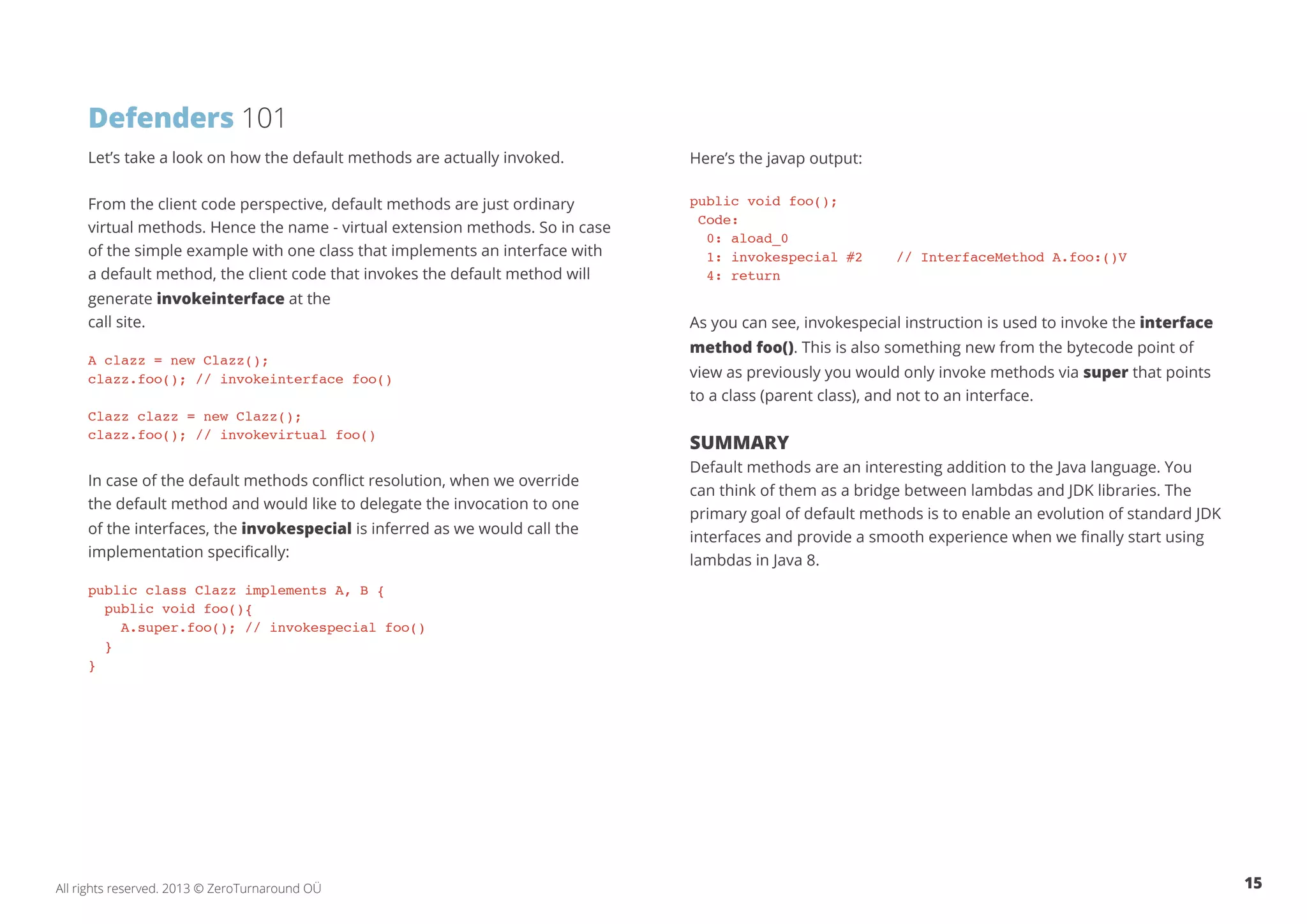 Defenders 101 
Let’s take a look on how the default methods are actually invoked. 
From the client code perspective, default methods are just ordinary 
virtual methods. Hence the name - virtual extension methods. So in case 
of the simple example with one class that implements an interface with 
a default method, the client code that invokes the default method will 
generate invokeinterface at the 
call site. 
A clazz = new Clazz(); 
clazz.foo(); // invokeinterface foo() 
Clazz clazz = new Clazz(); 
clazz.foo(); // invokevirtual foo() 
In case of the default methods conflict resolution, when we override 
the default method and would like to delegate the invocation to one 
of the interfaces, the invokespecial is inferred as we would call the 
implementation specifically: 
public class Clazz implements A, B { 
public void foo(){ 
A.super.foo(); // invokespecial foo() 
} 
} 
Here’s the javap output: 
public void foo(); 
Code: 
0: aload_0 
1: invokespecial #2 // InterfaceMethod A.foo:()V 
4: return 
As you can see, invokespecial instruction is used to invoke the interface 
method foo(). This is also something new from the bytecode point of 
view as previously you would only invoke methods via super that points 
to a class (parent class), and not to an interface. 
Summary 
Default methods are an interesting addition to the Java language. You 
can think of them as a bridge between lambdas and JDK libraries. The 
primary goal of default methods is to enable an evolution of standard JDK 
interfaces and provide a smooth experience when we finally start using 
lambdas in Java 8. 
All rights reserved. 2013 © ZeroTurnaround OÜ 15 
 