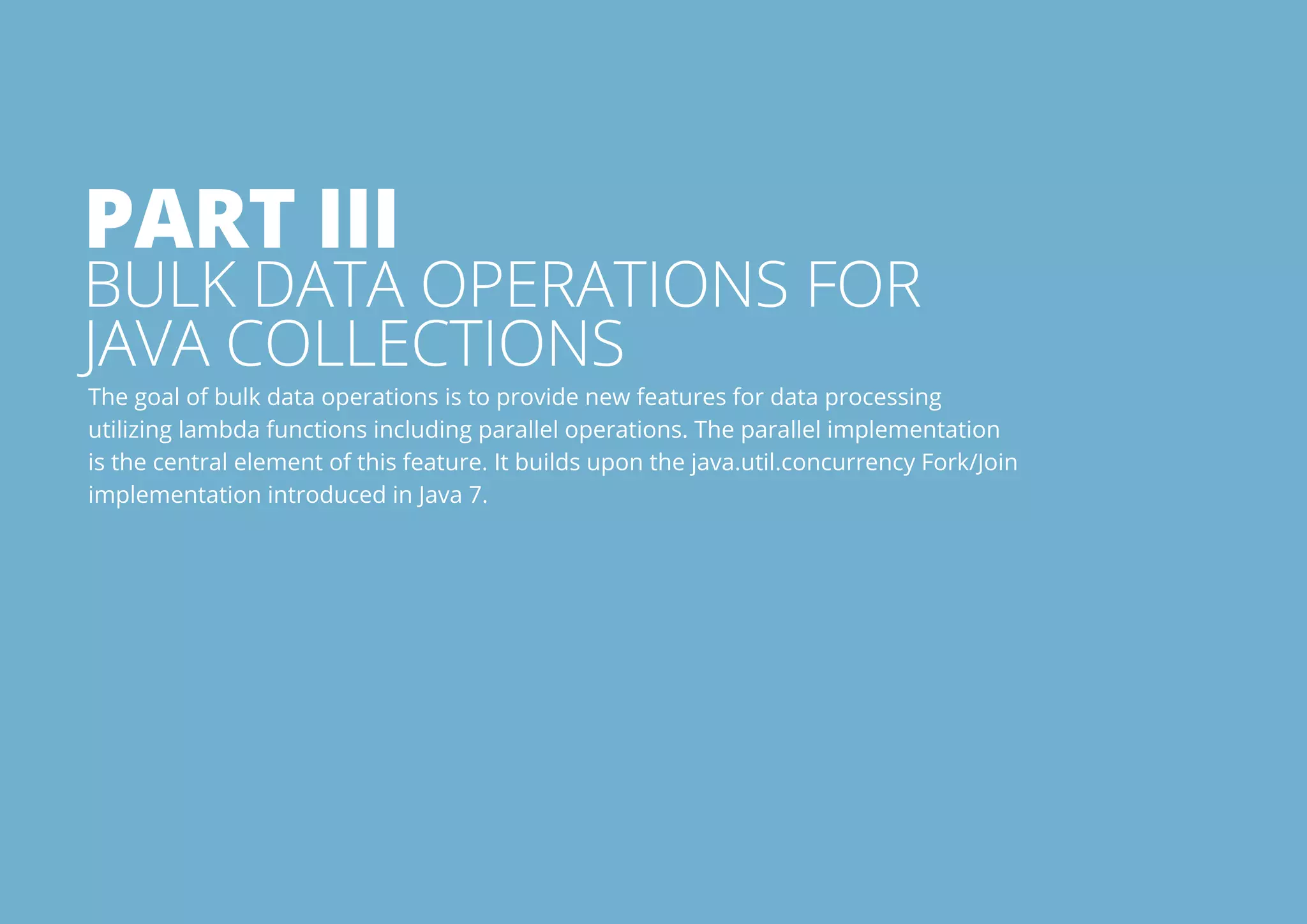 Part Iii 
Bulk data operations for 
Java collections 
The goal of bulk data operations is to provide new features for data processing 
utilizing lambda functions including parallel operations. The parallel implementation 
is the central element of this feature. It builds upon the java.util.concurrency Fork/Join 
implementation introduced in Java 7. 
All rights reserved. 2013 © ZeroTurnaround OÜ 16 
 