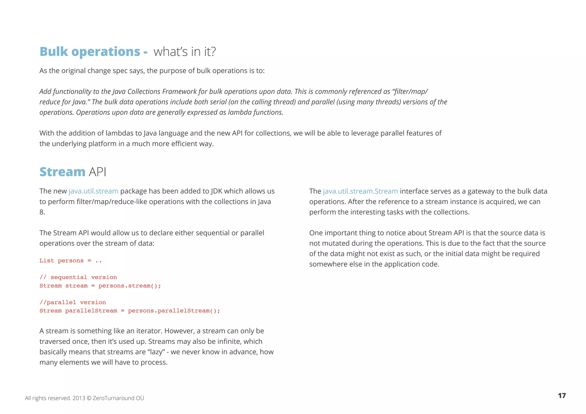 Bulk operations - what’s in it? 
As the original change spec says, the purpose of bulk operations is to: 
Add functionality to the Java Collections Framework for bulk operations upon data. This is commonly referenced as “filter/map/ 
reduce for Java.” The bulk data operations include both serial (on the calling thread) and parallel (using many threads) versions of the 
operations. Operations upon data are generally expressed as lambda functions. 
With the addition of lambdas to Java language and the new API for collections, we will be able to leverage parallel features of 
the underlying platform in a much more efficient way. 
Stream API 
The new java.util.stream package has been added to JDK which allows us 
to perform filter/map/reduce-like operations with the collections in Java 
8. 
The Stream API would allow us to declare either sequential or parallel 
operations over the stream of data: 
List persons = .. 
// sequential version 
Stream stream = persons.stream(); 
//parallel version 
Stream parallelStream = persons.parallelStream(); 
A stream is something like an iterator. However, a stream can only be 
traversed once, then it’s used up. Streams may also be infinite, which 
basically means that streams are “lazy” - we never know in advance, how 
many elements we will have to process. 
The java.util.stream.Stream interface serves as a gateway to the bulk data 
operations. After the reference to a stream instance is acquired, we can 
perform the interesting tasks with the collections. 
One important thing to notice about Stream API is that the source data is 
not mutated during the operations. This is due to the fact that the source 
of the data might not exist as such, or the initial data might be required 
somewhere else in the application code. 
All rights reserved. 2013 © ZeroTurnaround OÜ 17 
 