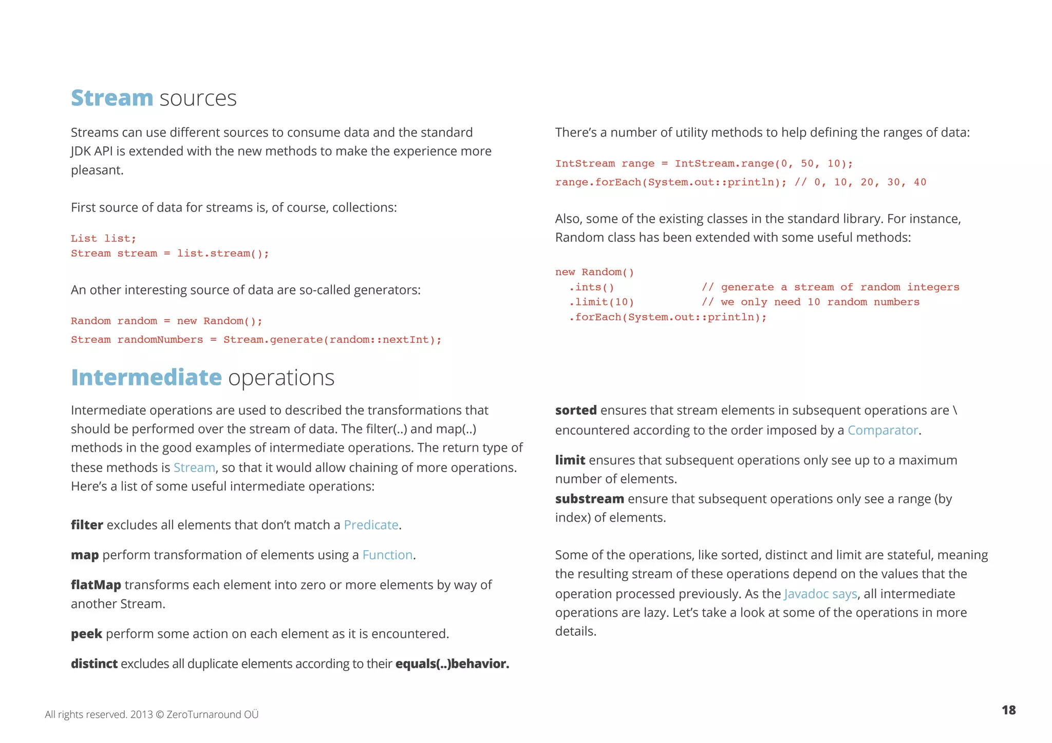 Stream sources 
Streams can use different sources to consume data and the standard 
JDK API is extended with the new methods to make the experience more 
pleasant. 
First source of data for streams is, of course, collections: 
List list; 
Stream stream = list.stream(); 
An other interesting source of data are so-called generators: 
Random random = new Random(); 
Stream randomNumbers = Stream.generate(random::nextInt); 
Intermediate operations 
Intermediate operations are used to described the transformations that 
should be performed over the stream of data. The filter(..) and map(..) 
methods in the good examples of intermediate operations. The return type of 
these methods is Stream, so that it would allow chaining of more operations. 
Here’s a list of some useful intermediate operations: 
filter excludes all elements that don’t match a Predicate. 
map perform transformation of elements using a Function. 
flatMap transforms each element into zero or more elements by way of 
another Stream. 
peek perform some action on each element as it is encountered. 
distinct excludes all duplicate elements according to their equals(..)behavior. 
There’s a number of utility methods to help defining the ranges of data: 
IntStream range = IntStream.range(0, 50, 10); 
range.forEach(System.out::println); // 0, 10, 20, 30, 40 
Also, some of the existing classes in the standard library. For instance, 
Random class has been extended with some useful methods: 
new Random() 
.ints() // generate a stream of random integers 
.limit(10) // we only need 10 random numbers 
.forEach(System.out::println); 
sorted ensures that stream elements in subsequent operations are  
encountered according to the order imposed by a Comparator. 
limit ensures that subsequent operations only see up to a maximum 
number of elements. 
substream ensure that subsequent operations only see a range (by 
index) of elements. 
Some of the operations, like sorted, distinct and limit are stateful, meaning 
the resulting stream of these operations depend on the values that the 
operation processed previously. As the Javadoc says, all intermediate 
operations are lazy. Let’s take a look at some of the operations in more 
details. 
All rights reserved. 2013 © ZeroTurnaround OÜ 18 
 