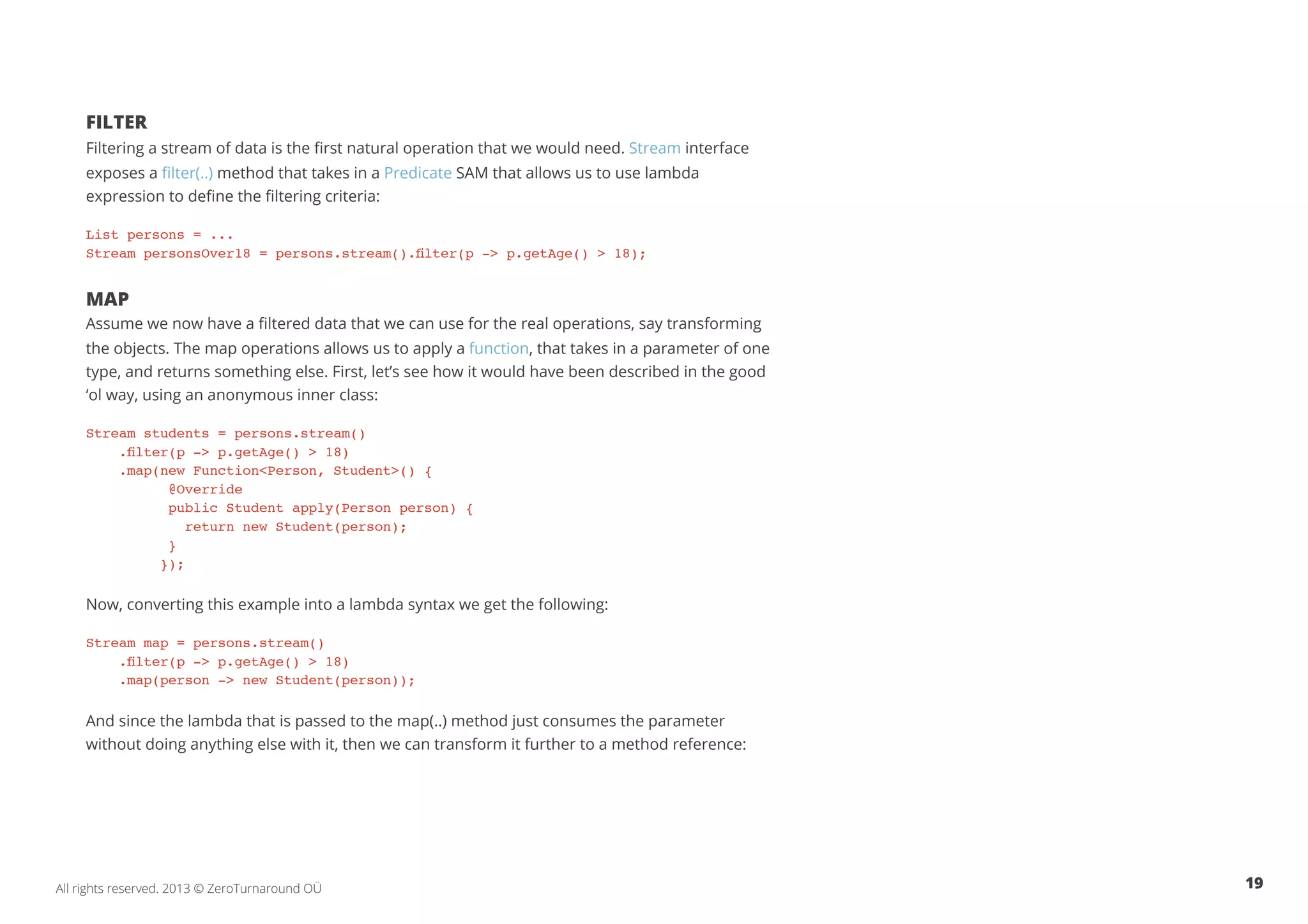 Filter 
Filtering a stream of data is the first natural operation that we would need. Stream interface 
exposes a filter(..) method that takes in a Predicate SAM that allows us to use lambda 
expression to define the filtering criteria: 
List persons = ... 
Stream personsOver18 = persons.stream().filter(p -> p.getAge() > 18); 
Map 
Assume we now have a filtered data that we can use for the real operations, say transforming 
the objects. The map operations allows us to apply a function, that takes in a parameter of one 
type, and returns something else. First, let’s see how it would have been described in the good 
‘ol way, using an anonymous inner class: 
Stream students = persons.stream() 
.filter(p -> p.getAge() > 18) 
.map(new Function<Person, Student>() { 
@Override 
public Student apply(Person person) { 
return new Student(person); 
} 
}); 
Now, converting this example into a lambda syntax we get the following: 
Stream map = persons.stream() 
.filter(p -> p.getAge() > 18) 
.map(person -> new Student(person)); 
And since the lambda that is passed to the map(..) method just consumes the parameter 
without doing anything else with it, then we can transform it further to a method reference: 
All rights reserved. 2013 © ZeroTurnaround OÜ 19 
 