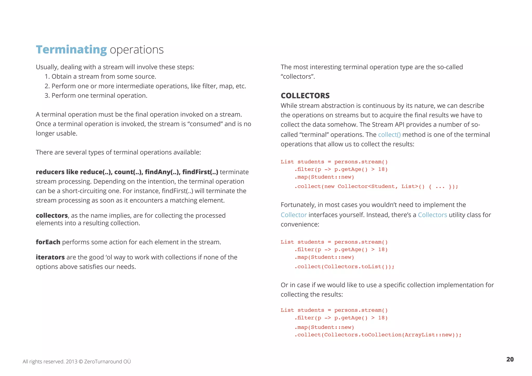 Terminating operations 
Usually, dealing with a stream will involve these steps: 
1. Obtain a stream from some source. 
2. Perform one or more intermediate operations, like filter, map, etc. 
3. Perform one terminal operation. 
A terminal operation must be the final operation invoked on a stream. 
Once a terminal operation is invoked, the stream is “consumed” and is no 
longer usable. 
There are several types of terminal operations available: 
reducers like reduce(..), count(..), findAny(..), findFirst(..) terminate 
stream processing. Depending on the intention, the terminal operation 
can be a short-circuiting one. For instance, findFirst(..) will terminate the 
stream processing as soon as it encounters a matching element. 
collectors, as the name implies, are for collecting the processed 
elements into a resulting collection. 
forEach performs some action for each element in the stream. 
iterators are the good ‘ol way to work with collections if none of the 
options above satisfies our needs. 
The most interesting terminal operation type are the so-called 
“collectors”. 
Collectors 
While stream abstraction is continuous by its nature, we can describe 
the operations on streams but to acquire the final results we have to 
collect the data somehow. The Stream API provides a number of so-called 
“terminal” operations. The collect() method is one of the terminal 
operations that allow us to collect the results: 
List students = persons.stream() 
.filter(p -> p.getAge() > 18) 
.map(Student::new) 
.collect(new Collector<Student, List>() { ... }); 
Fortunately, in most cases you wouldn’t need to implement the 
Collector interfaces yourself. Instead, there’s a Collectors utility class for 
convenience: 
List students = persons.stream() 
.filter(p -> p.getAge() > 18) 
.map(Student::new) 
.collect(Collectors.toList()); 
Or in case if we would like to use a specific collection implementation for 
collecting the results: 
List students = persons.stream() 
.filter(p -> p.getAge() > 18) 
.map(Student::new) 
.collect(Collectors.toCollection(ArrayList::new)); 
All rights reserved. 2013 © ZeroTurnaround OÜ 20 
 