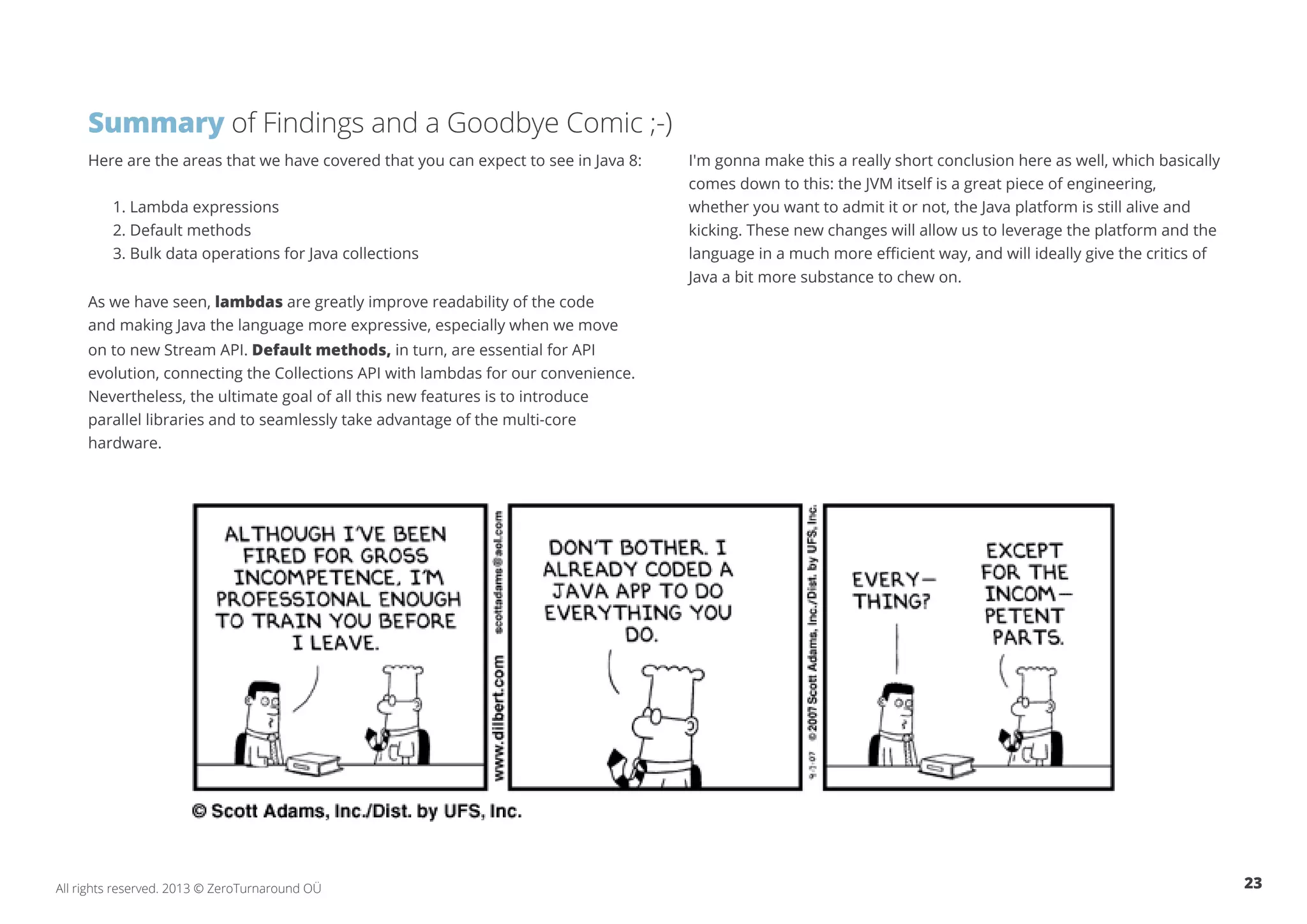 Summary of Findings and a Goodbye Comic ;-) 
Here are the areas that we have covered that you can expect to see in Java 8: 
1. Lambda expressions 
2. Default methods 
3. Bulk data operations for Java collections 
As we have seen, lambdas are greatly improve readability of the code 
and making Java the language more expressive, especially when we move 
on to new Stream API. Default methods, in turn, are essential for API 
evolution, connecting the Collections API with lambdas for our convenience. 
Nevertheless, the ultimate goal of all this new features is to introduce 
parallel libraries and to seamlessly take advantage of the multi-core 
hardware. 
I'm gonna make this a really short conclusion here as well, which basically 
comes down to this: the JVM itself is a great piece of engineering, 
whether you want to admit it or not, the Java platform is still alive and 
kicking. These new changes will allow us to leverage the platform and the 
language in a much more efficient way, and will ideally give the critics of 
Java a bit more substance to chew on. 
All rights reserved. 2013 © ZeroTurnaround OÜ 23 
 