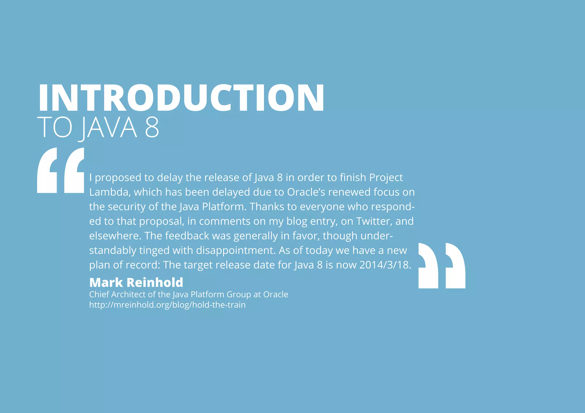 Introduction 
to Java 8 
I proposed to delay the release of Java 8 in order to finish Project 
Lambda, which has been delayed due to Oracle’s renewed focus on 
the security of the Java Platform. Thanks to everyone who respond-ed 
to that proposal, in comments on my blog entry, on Twitter, and 
elsewhere. The feedback was generally in favor, though under-standably 
tinged with disappointment. As of today we have a new 
plan of record: The target release date for Java 8 is now 2014/3/18. 
Mark Reinhold 
Chief Architect of the Java Platform Group at Oracle 
http://mreinhold.org/blog/hold-the-train 
All rights reserved. 2013 © ZeroTurnaround OÜ 3 
 