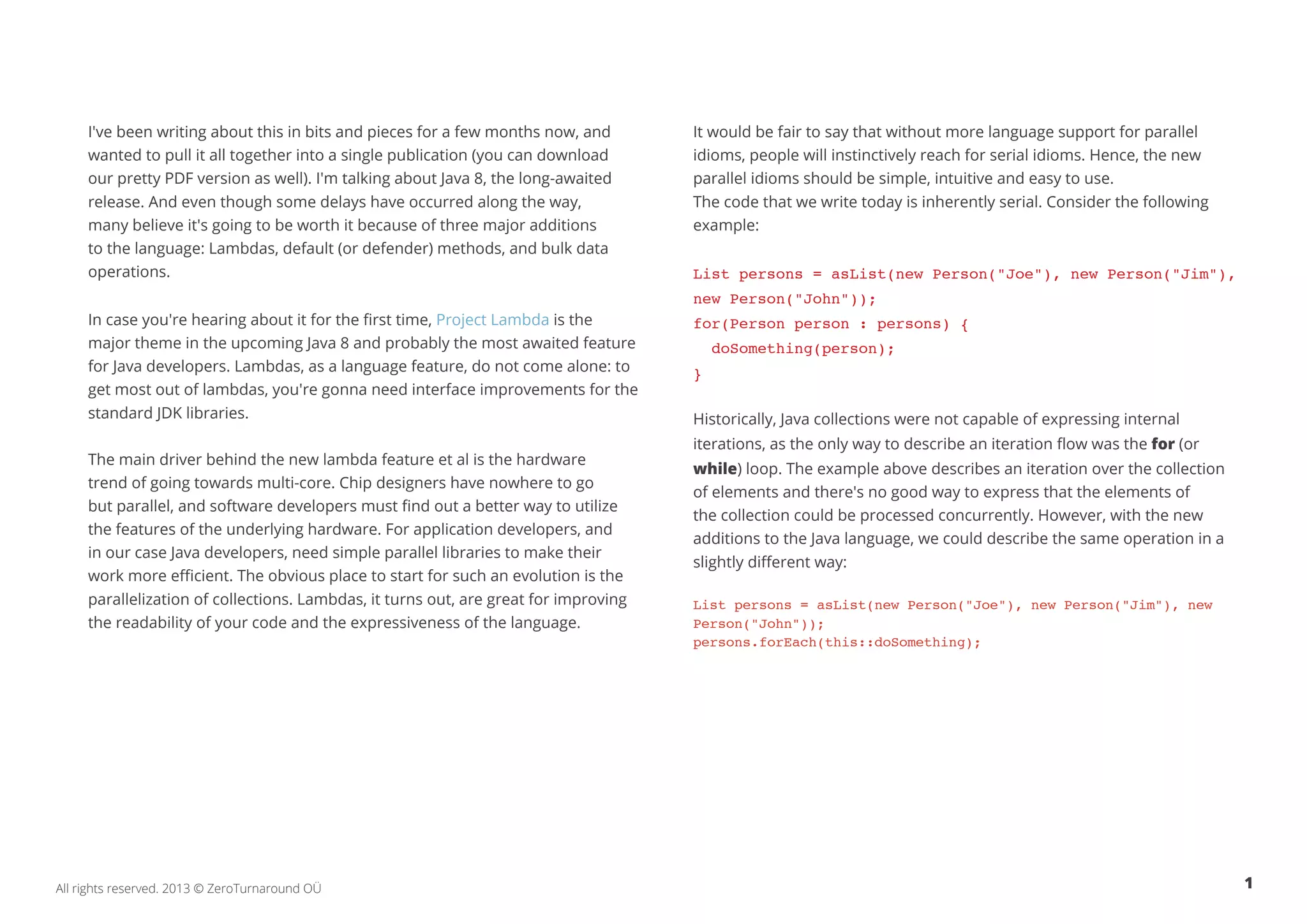 I've been writing about this in bits and pieces for a few months now, and 
wanted to pull it all together into a single publication (you can download 
our pretty PDF version as well). I'm talking about Java 8, the long-awaited 
release. And even though some delays have occurred along the way, 
many believe it's going to be worth it because of three major additions 
to the language: Lambdas, default (or defender) methods, and bulk data 
operations. 
In case you're hearing about it for the first time, Project Lambda is the 
major theme in the upcoming Java 8 and probably the most awaited feature 
for Java developers. Lambdas, as a language feature, do not come alone: to 
get most out of lambdas, you're gonna need interface improvements for the 
standard JDK libraries. 
The main driver behind the new lambda feature et al is the hardware 
trend of going towards multi-core. Chip designers have nowhere to go 
but parallel, and software developers must find out a better way to utilize 
the features of the underlying hardware. For application developers, and 
in our case Java developers, need simple parallel libraries to make their 
work more efficient. The obvious place to start for such an evolution is the 
parallelization of collections. Lambdas, it turns out, are great for improving 
the readability of your code and the expressiveness of the language. 
It would be fair to say that without more language support for parallel 
idioms, people will instinctively reach for serial idioms. Hence, the new 
parallel idioms should be simple, intuitive and easy to use. 
The code that we write today is inherently serial. Consider the following 
example: 
List persons = asList(new Person("Joe"), new Person("Jim"), 
new Person("John")); 
for(Person person : persons) { 
doSomething(person); 
} 
Historically, Java collections were not capable of expressing internal 
iterations, as the only way to describe an iteration flow was the for (or 
while) loop. The example above describes an iteration over the collection 
of elements and there's no good way to express that the elements of 
the collection could be processed concurrently. However, with the new 
additions to the Java language, we could describe the same operation in a 
slightly different way: 
List persons = asList(new Person("Joe"), new Person("Jim"), new 
Person("John")); 
persons.forEach(this::doSomething); 
All rights reserved. 2013 © ZeroTurnaround OÜ 1 
 
