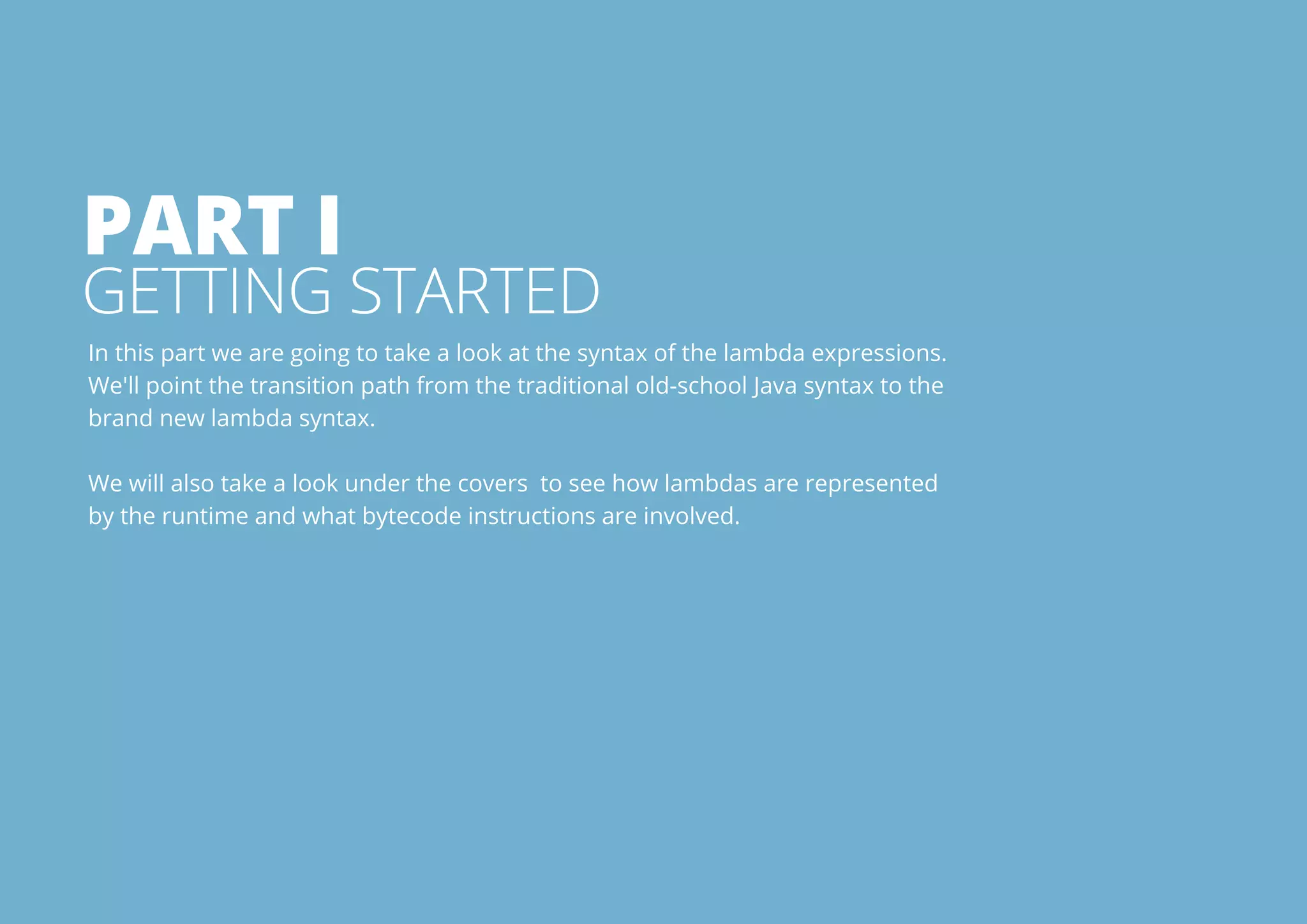 Part I 
Getting Started 
In this part we are going to take a look at the syntax of the lambda expressions. 
We'll point the transition path from the traditional old-school Java syntax to the 
brand new lambda syntax. 
We will also take a look under the covers to see how lambdas are represented 
by the runtime and what bytecode instructions are involved. 
All rights reserved. 2013 © ZeroTurnaround OÜ 3 
 