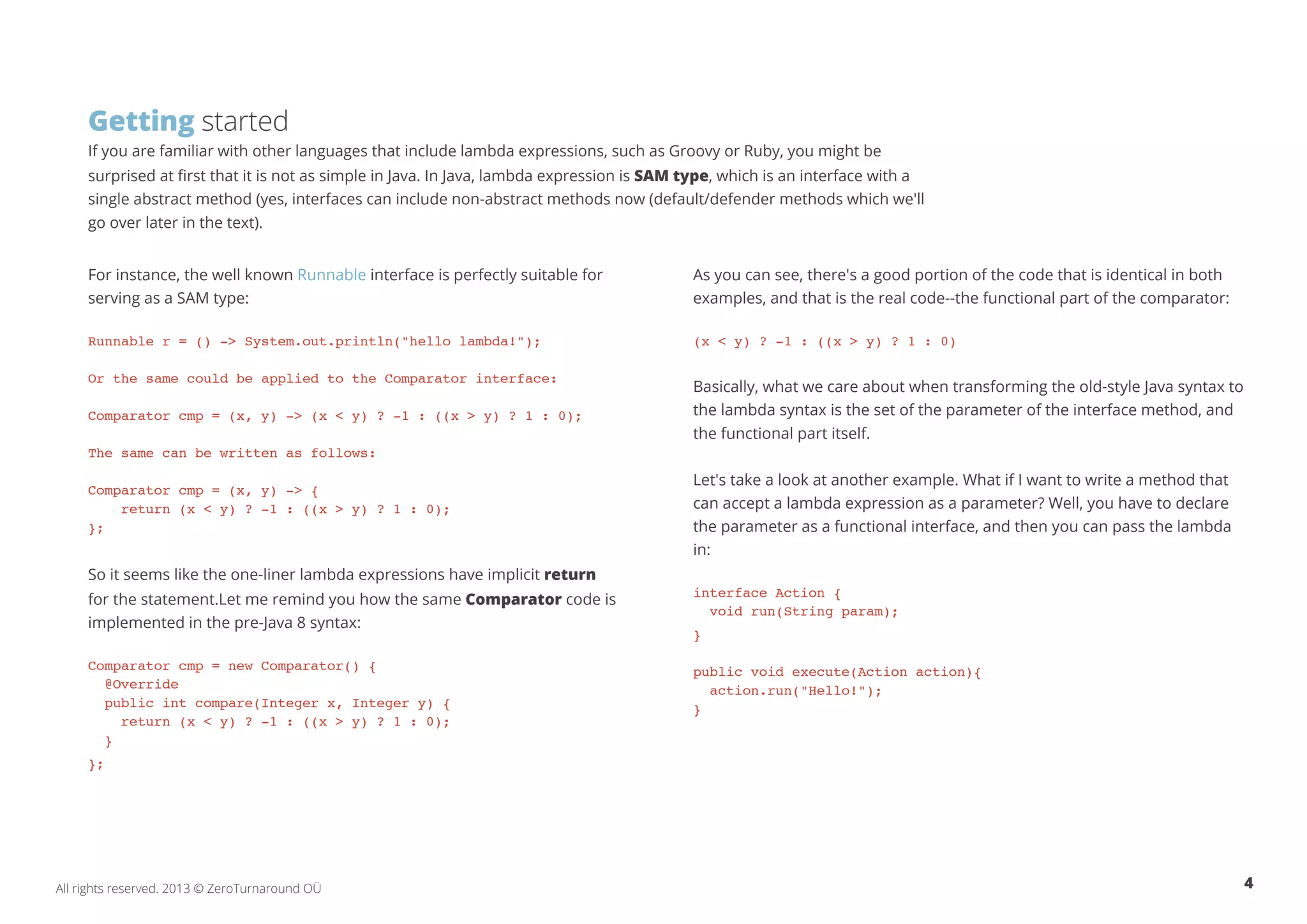 Getting started 
If you are familiar with other languages that include lambda expressions, such as Groovy or Ruby, you might be 
surprised at first that it is not as simple in Java. In Java, lambda expression is SAM type, which is an interface with a 
single abstract method (yes, interfaces can include non-abstract methods now (default/defender methods which we'll 
go over later in the text). 
For instance, the well known Runnable interface is perfectly suitable for 
serving as a SAM type: 
Runnable r = () -> System.out.println("hello lambda!"); 
Or the same could be applied to the Comparator interface: 
Comparator cmp = (x, y) -> (x < y) ? -1 : ((x > y) ? 1 : 0); 
The same can be written as follows: 
Comparator cmp = (x, y) -> { 
return (x < y) ? -1 : ((x > y) ? 1 : 0); 
}; 
So it seems like the one-liner lambda expressions have implicit return 
for the statement.Let me remind you how the same Comparator code is 
implemented in the pre-Java 8 syntax: 
Comparator cmp = new Comparator() { 
@Override 
public int compare(Integer x, Integer y) { 
return (x < y) ? -1 : ((x > y) ? 1 : 0); 
} 
}; 
As you can see, there's a good portion of the code that is identical in both 
examples, and that is the real code--the functional part of the comparator: 
(x < y) ? -1 : ((x > y) ? 1 : 0) 
Basically, what we care about when transforming the old-style Java syntax to 
the lambda syntax is the set of the parameter of the interface method, and 
the functional part itself. 
Let's take a look at another example. What if I want to write a method that 
can accept a lambda expression as a parameter? Well, you have to declare 
the parameter as a functional interface, and then you can pass the lambda 
in: 
interface Action { 
void run(String param); 
} 
public void execute(Action action){ 
action.run("Hello!"); 
} 
All rights reserved. 2013 © ZeroTurnaround OÜ 4 
 