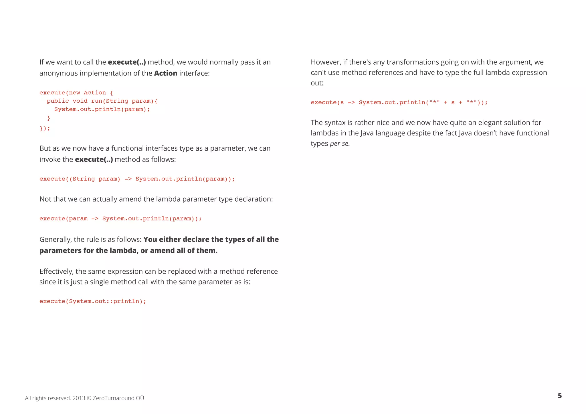 If we want to call the execute(..) method, we would normally pass it an 
anonymous implementation of the Action interface: 
execute(new Action { 
public void run(String param){ 
System.out.println(param); 
} 
}); 
But as we now have a functional interfaces type as a parameter, we can 
invoke the execute(..) method as follows: 
execute((String param) -> System.out.println(param)); 
Not that we can actually amend the lambda parameter type declaration: 
execute(param -> System.out.println(param)); 
Generally, the rule is as follows: You either declare the types of all the 
parameters for the lambda, or amend all of them. 
Effectively, the same expression can be replaced with a method reference 
since it is just a single method call with the same parameter as is: 
execute(System.out::println); 
However, if there's any transformations going on with the argument, we 
can't use method references and have to type the full lambda expression 
out: 
execute(s -> System.out.println("*" + s + "*")); 
The syntax is rather nice and we now have quite an elegant solution for 
lambdas in the Java language despite the fact Java doesn’t have functional 
types per se. 
All rights reserved. 2013 © ZeroTurnaround OÜ 5 
 