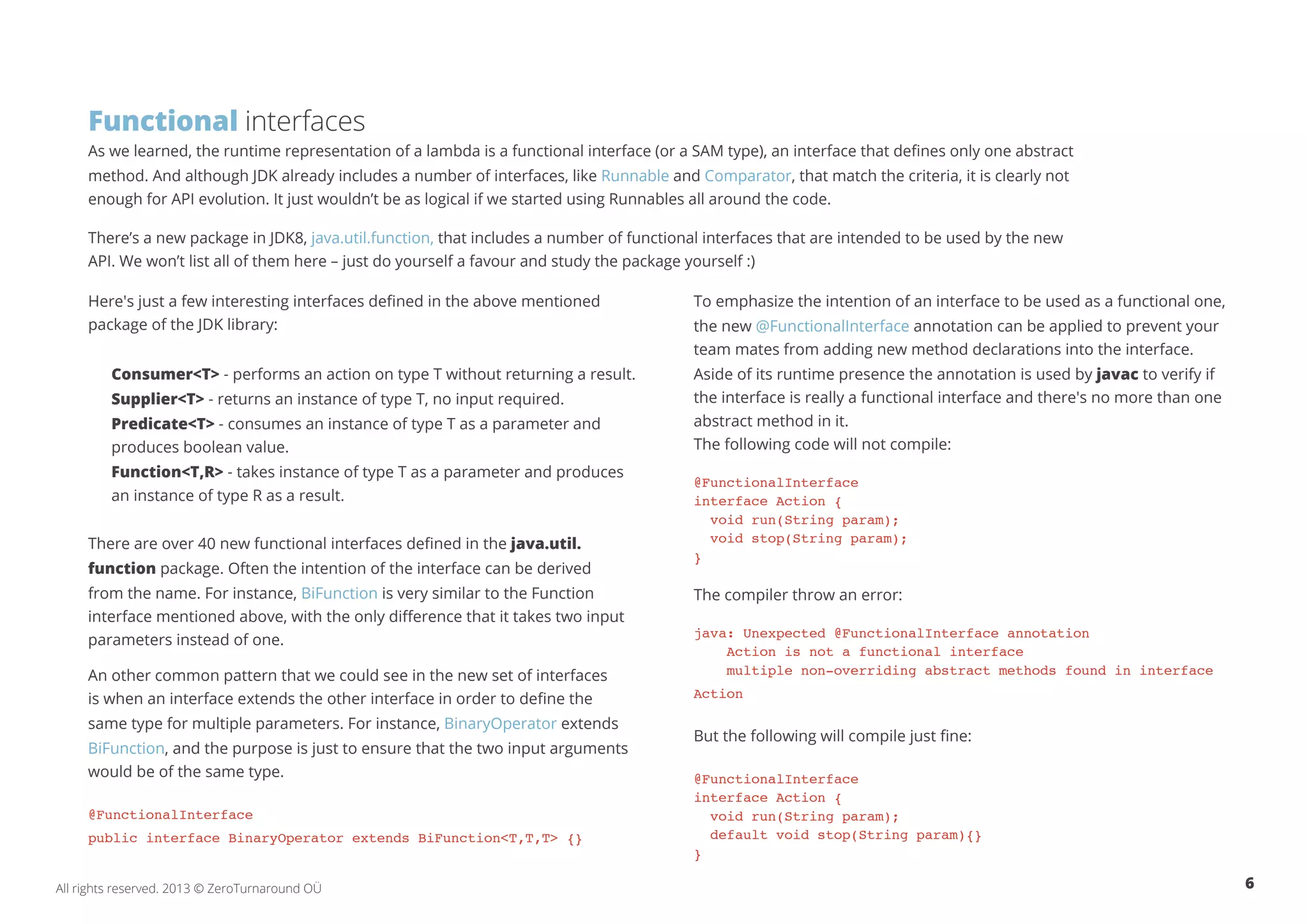 Functional interfaces 
As we learned, the runtime representation of a lambda is a functional interface (or a SAM type), an interface that defines only one abstract 
method. And although JDK already includes a number of interfaces, like Runnable and Comparator, that match the criteria, it is clearly not 
enough for API evolution. It just wouldn’t be as logical if we started using Runnables all around the code. 
There’s a new package in JDK8, java.util.function, that includes a number of functional interfaces that are intended to be used by the new 
API. We won’t list all of them here – just do yourself a favour and study the package yourself :) 
Here's just a few interesting interfaces defined in the above mentioned 
package of the JDK library: 
Consumer<T> - performs an action on type T without returning a result. 
Supplier<T> - returns an instance of type T, no input required. 
Predicate<T> - consumes an instance of type T as a parameter and 
produces boolean value. 
Function<T,R> - takes instance of type T as a parameter and produces 
an instance of type R as a result. 
There are over 40 new functional interfaces defined in the java.util. 
function package. Often the intention of the interface can be derived 
from the name. For instance, BiFunction is very similar to the Function 
interface mentioned above, with the only difference that it takes two input 
parameters instead of one. 
An other common pattern that we could see in the new set of interfaces 
is when an interface extends the other interface in order to define the 
same type for multiple parameters. For instance, BinaryOperator extends 
BiFunction, and the purpose is just to ensure that the two input arguments 
would be of the same type. 
@FunctionalInterface 
public interface BinaryOperator extends BiFunction<T,T,T> {} 
To emphasize the intention of an interface to be used as a functional one, 
the new @FunctionalInterface annotation can be applied to prevent your 
team mates from adding new method declarations into the interface. 
Aside of its runtime presence the annotation is used by javac to verify if 
the interface is really a functional interface and there's no more than one 
abstract method in it. 
The following code will not compile: 
@FunctionalInterface 
interface Action { 
void run(String param); 
void stop(String param); 
} 
The compiler throw an error: 
java: Unexpected @FunctionalInterface annotation 
Action is not a functional interface 
multiple non-overriding abstract methods found in interface 
Action 
But the following will compile just fine: 
@FunctionalInterface 
interface Action { 
void run(String param); 
default void stop(String param){} 
} 
All rights reserved. 2013 © ZeroTurnaround OÜ 6 
 