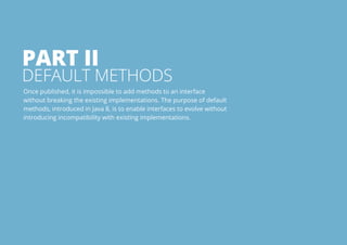 Part I 
Default Methods 
Once published, it is impossible to add methods to an interface 
without breaking the existing implementations. The purpose of default 
methods, introduced in Java 8, is to enable interfaces to evolve without 
introducing incompatibility with existing implementations. 
All rights reserved. 2013 © ZeroTurnaround OÜ 12 
 