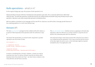 Bulk operations - what’s in it? 
As the original change spec says, the purpose of bulk operations is to: 
Add functionality to the Java Collections Framework for bulk operations upon data. This is commonly referenced as “filter/map/ 
reduce for Java.” The bulk data operations include both serial (on the calling thread) and parallel (using many threads) versions of the 
operations. Operations upon data are generally expressed as lambda functions. 
With the addition of lambdas to Java language and the new API for collections, we will be able to leverage parallel features of 
the underlying platform in a much more efficient way. 
Stream API 
The new java.util.stream package has been added to JDK which allows us 
to perform filter/map/reduce-like operations with the collections in Java 
8. 
The Stream API would allow us to declare either sequential or parallel 
operations over the stream of data: 
List persons = .. 
// sequential version 
Stream stream = persons.stream(); 
//parallel version 
Stream parallelStream = persons.parallelStream(); 
A stream is something like an iterator. However, a stream can only be 
traversed once, then it’s used up. Streams may also be infinite, which 
basically means that streams are “lazy” - we never know in advance, how 
many elements we will have to process. 
The java.util.stream.Stream interface serves as a gateway to the bulk data 
operations. After the reference to a stream instance is acquired, we can 
perform the interesting tasks with the collections. 
One important thing to notice about Stream API is that the source data is 
not mutated during the operations. This is due to the fact that the source 
of the data might not exist as such, or the initial data might be required 
somewhere else in the application code. 
All rights reserved. 2013 © ZeroTurnaround OÜ 17 
 