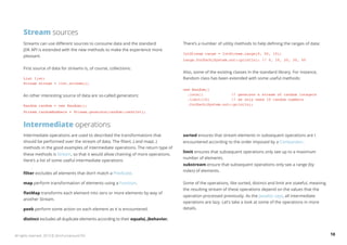 Stream sources 
Streams can use different sources to consume data and the standard 
JDK API is extended with the new methods to make the experience more 
pleasant. 
First source of data for streams is, of course, collections: 
List list; 
Stream stream = list.stream(); 
An other interesting source of data are so-called generators: 
Random random = new Random(); 
Stream randomNumbers = Stream.generate(random::nextInt); 
Intermediate operations 
Intermediate operations are used to described the transformations that 
should be performed over the stream of data. The filter(..) and map(..) 
methods in the good examples of intermediate operations. The return type of 
these methods is Stream, so that it would allow chaining of more operations. 
Here’s a list of some useful intermediate operations: 
filter excludes all elements that don’t match a Predicate. 
map perform transformation of elements using a Function. 
flatMap transforms each element into zero or more elements by way of 
another Stream. 
peek perform some action on each element as it is encountered. 
distinct excludes all duplicate elements according to their equals(..)behavior. 
There’s a number of utility methods to help defining the ranges of data: 
IntStream range = IntStream.range(0, 50, 10); 
range.forEach(System.out::println); // 0, 10, 20, 30, 40 
Also, some of the existing classes in the standard library. For instance, 
Random class has been extended with some useful methods: 
new Random() 
.ints() // generate a stream of random integers 
.limit(10) // we only need 10 random numbers 
.forEach(System.out::println); 
sorted ensures that stream elements in subsequent operations are  
encountered according to the order imposed by a Comparator. 
limit ensures that subsequent operations only see up to a maximum 
number of elements. 
substream ensure that subsequent operations only see a range (by 
index) of elements. 
Some of the operations, like sorted, distinct and limit are stateful, meaning 
the resulting stream of these operations depend on the values that the 
operation processed previously. As the Javadoc says, all intermediate 
operations are lazy. Let’s take a look at some of the operations in more 
details. 
All rights reserved. 2013 © ZeroTurnaround OÜ 18 
 