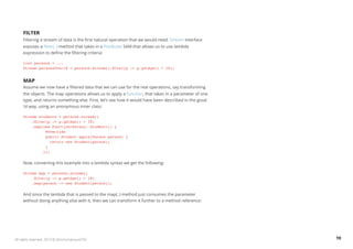 Filter 
Filtering a stream of data is the first natural operation that we would need. Stream interface 
exposes a filter(..) method that takes in a Predicate SAM that allows us to use lambda 
expression to define the filtering criteria: 
List persons = ... 
Stream personsOver18 = persons.stream().filter(p -> p.getAge() > 18); 
Map 
Assume we now have a filtered data that we can use for the real operations, say transforming 
the objects. The map operations allows us to apply a function, that takes in a parameter of one 
type, and returns something else. First, let’s see how it would have been described in the good 
‘ol way, using an anonymous inner class: 
Stream students = persons.stream() 
.filter(p -> p.getAge() > 18) 
.map(new Function<Person, Student>() { 
@Override 
public Student apply(Person person) { 
return new Student(person); 
} 
}); 
Now, converting this example into a lambda syntax we get the following: 
Stream map = persons.stream() 
.filter(p -> p.getAge() > 18) 
.map(person -> new Student(person)); 
And since the lambda that is passed to the map(..) method just consumes the parameter 
without doing anything else with it, then we can transform it further to a method reference: 
All rights reserved. 2013 © ZeroTurnaround OÜ 19 
 