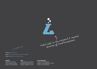R ebel Labs is t he research & content 
divis ion of Z eroTurnaround 
Contact Us 
Twitter: @Rebel_Labs 
Web: http://zeroturnaround.com/rebellabs 
Email: labs@zeroturnaround.com 
Estonia 
Ülikooli 2, 5th floor 
Tartu, Estonia, 51003 
Phone: +372 740 4533 
USA 
545 Boylston St., 4th flr. 
Boston, MA, USA, 02116 
Phone: 1(857)277-1199 
Czech Republic 
Osadní 35 - Building B 
Prague, Czech Republic 170 00 
Phone: +372 740 4533 
All rights reserved. 2013 © ZeroTurnaround OÜ 24 
