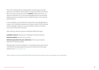 Now, if the underlying library implementation actually supports parallel 
operations, the elements of the collection could be processed concurrently. 
We can just pass the operation into the forEach method and rely on it to 
perform computation for us. All the new language features that are being 
added to Java 8 are actually the tools to enable the path to multi-code and 
parallel libraries. 
In this investigation, we provide the overview of the new language features 
in Java 8, such as lambda expressions and default methods. And as the goal 
of these language changes is to improve collections library, we will also 
cover some of new stuff in that area. 
Here's what you will learn about by reading this Rebel Labs report: 
Lambdas in Java 8: lambda syntax, SAM types, functional interfaces. 
Default methods: the what, why, and how. 
Bulk data operations for Java collections: the new way to express 
operations for data processing. 
Although Java 8 is yet to be released, it is still possible to get a taste of what 
it will look like by downloading the early access binaries for all the target 
platforms from http://jdk8.java.net. 
*Note: Feel free to access the same-titled HTML version of this document to extract code snippets more conveniently 
All rights reserved. 2013 © ZeroTurnaround OÜ 2 
 